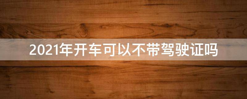 2021年開車可以不帶駕駛證嗎（2021不帶駕照開車怎么處罰規(guī)定）