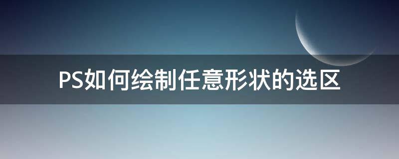 PS如何绘制任意形状的选区 ps怎么变换选中区域的形状