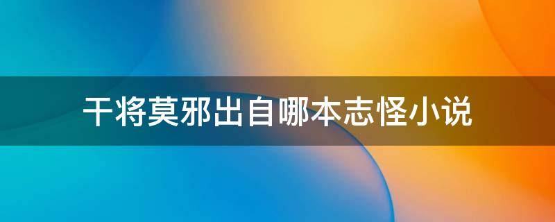 干将莫邪出自哪本志怪小说（“干将莫邪”的故事是出自我国哪一部笔记体志怪小说?）