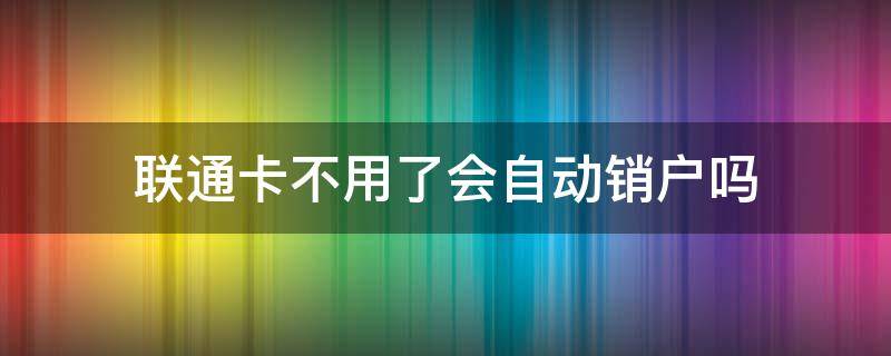 联通卡不用了会自动销户吗（联通卡会不会自动销户）