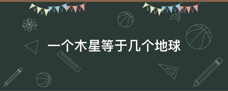 一個木星等于幾個地球 多少個地球相當(dāng)于一個木星