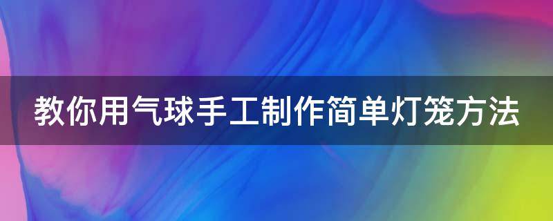 教你用气球手工制作简单灯笼方法 教你用气球手工制作简单灯笼方法视频