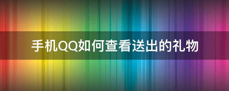 手机QQ如何查看送出的礼物（qq里送的礼物怎么查看）