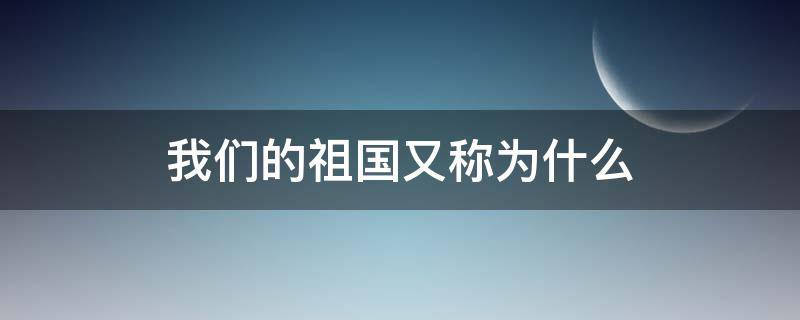 我们的祖国又称为什么 我们的祖国还称为什么