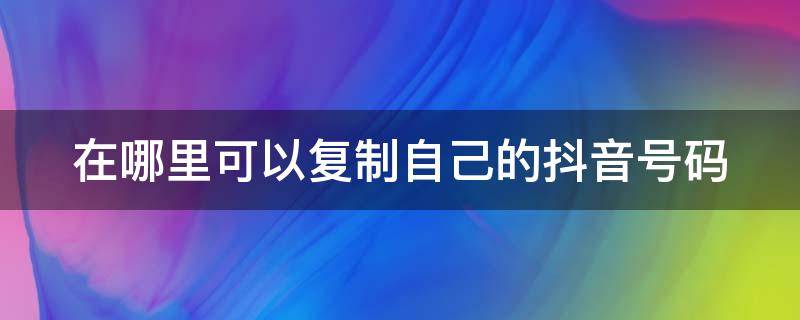 在哪里可以复制自己的抖音号码 在哪里可以复制自己的抖音号码和昵称