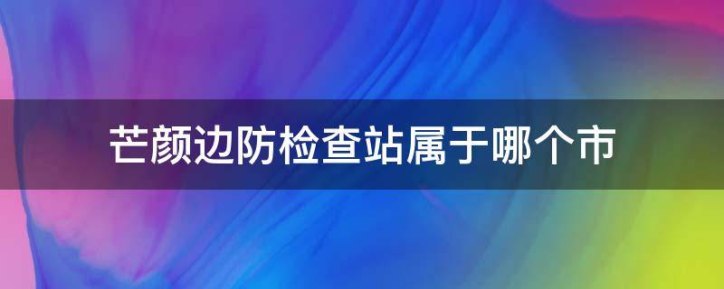 芒颜边防检查站属于哪个市 芒颜边境检查站百度百科