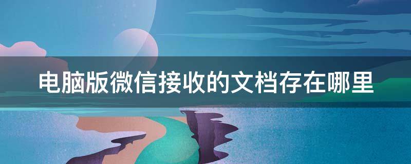 電腦版微信接收的文檔存在哪里（電腦版微信接收的文檔存在哪里找）