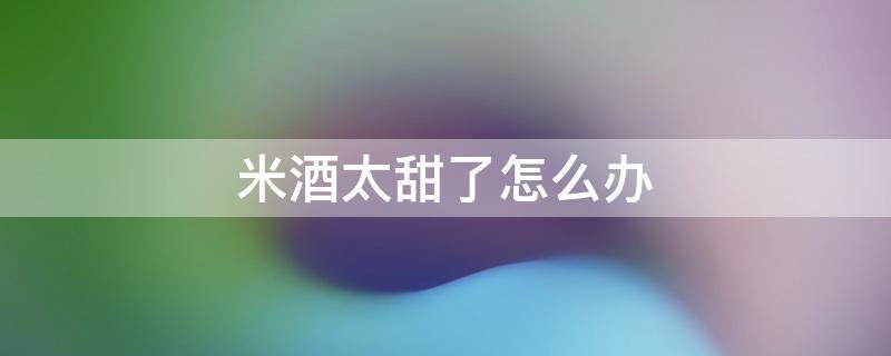 米酒太甜了怎么辦（米酒太甜了有什么辦法不甜）