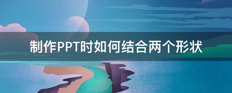 制作PPT时如何结合两个形状（ppt怎么组合两个形状）