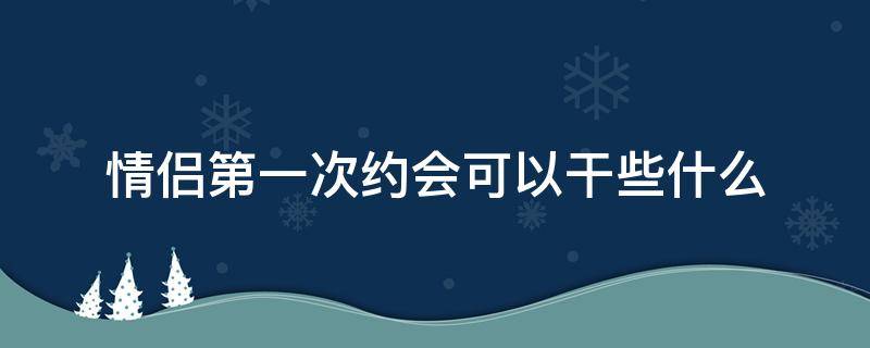 情侣第一次约会可以干些什么（情侣初次约会该干嘛）