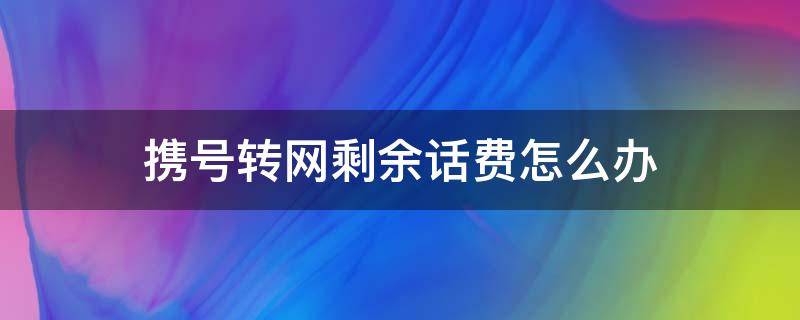 携号转网剩余话费怎么办（移动携号转网剩余话费怎么办）