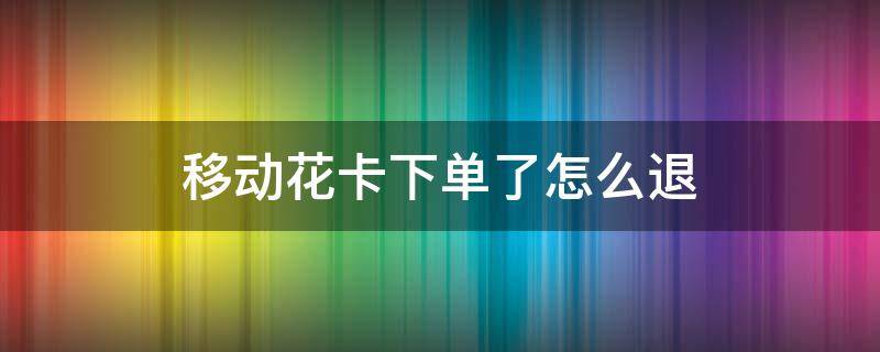 移动花卡下单了怎么退 移动花卡下单了怎么退移动花卡激活了没用怎么注销?