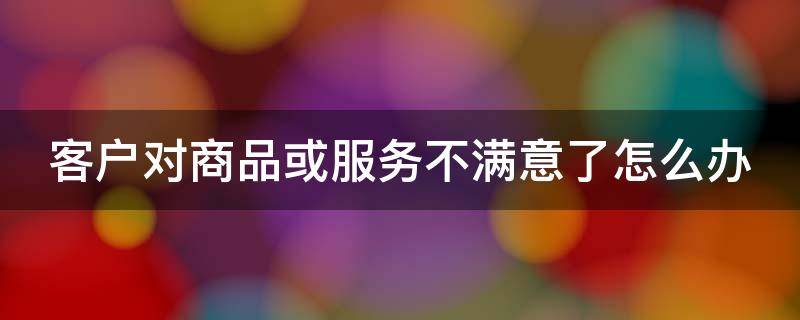 客户对商品或服务不满意了怎么办（顾客对商品不满意怎么应对）