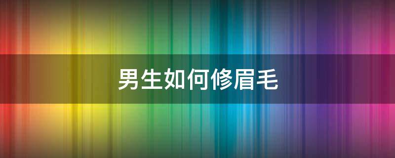 男生如何修眉毛（男生修眉毛怎么修好看）