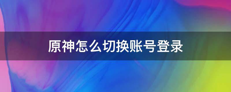 原神怎么切换账号登录 原神如何快速切换账号