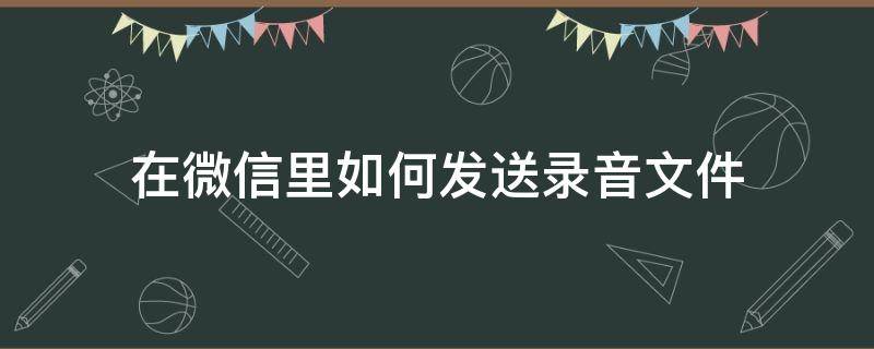 在微信里如何发送录音文件 怎样在微信发送录音文件