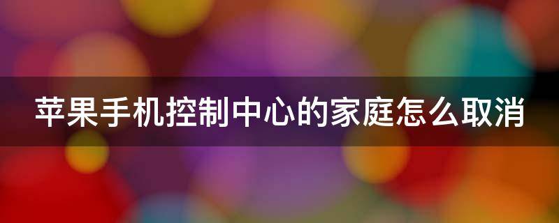 苹果手机控制中心的家庭怎么取消 苹果手机控制中心的家庭怎么取消设置