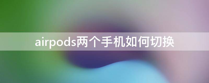 airpods两个手机如何切换 airpods 两个手机快速切换