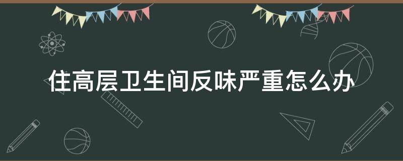 住高层卫生间反味严重怎么办 高层卫生间反臭味怎么办