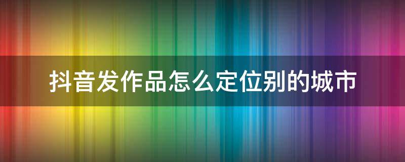 抖音发作品怎么定位别的城市（2022抖音发作品怎么定位别的城市）