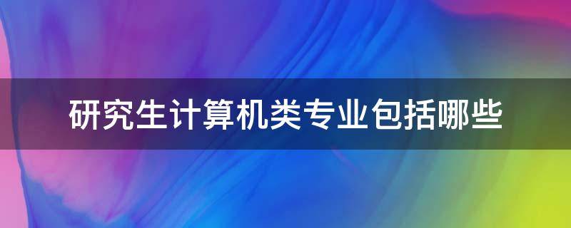 研究生计算机类专业包括哪些 计算机类研究生专业有哪些