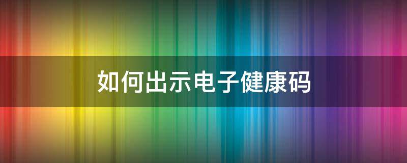 如何出示电子健康码（怎样出示电子健康码）