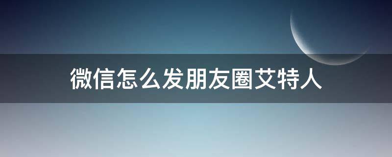 微信怎么发朋友圈艾特人 微信发朋友圈艾特人怎么艾特