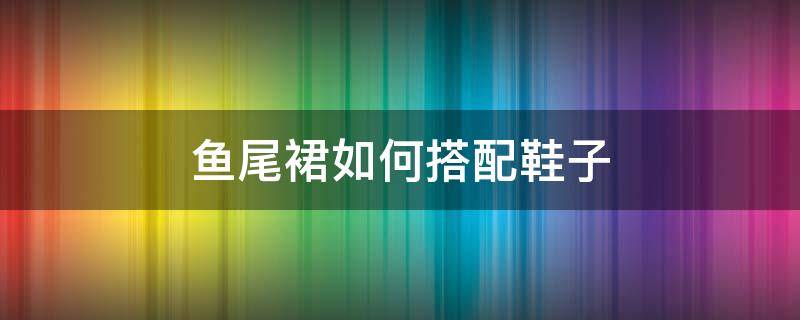 鱼尾裙如何搭配鞋子（鱼尾裙配什么平底鞋）