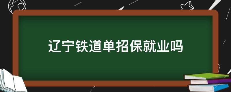 辽宁铁道单招保就业吗 辽宁铁道职业技术学院单招考什么