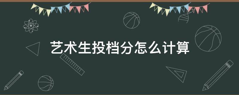 艺术生投档分怎么计算（高考艺术投档分数如何算）