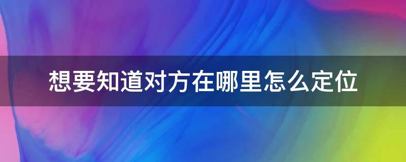 想要知道对方在哪里怎么定位 想知道对方在哪儿怎么定位