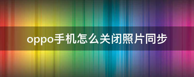 oppo手机怎么关闭照片同步 oppo照片同步功能在哪里