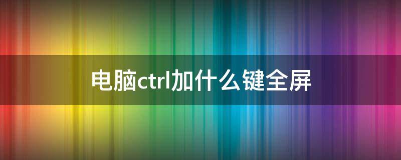 电脑ctrl加什么键全屏（电脑全屏快捷键ctrl加什么）