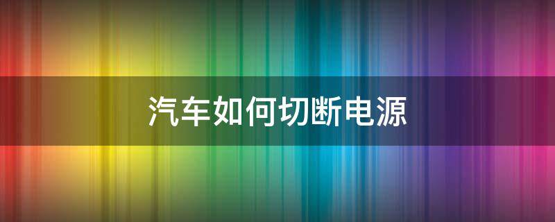 汽车如何切断电源（怎么切断车上的总电源）