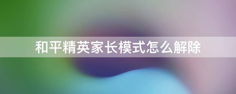 和平精英家长模式怎么解除 和平精英家长模式怎么解除QQ