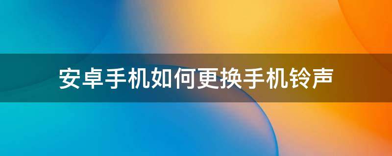 安卓手机如何更换手机铃声（安卓手机怎样更换手机铃声）