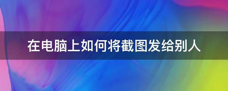 在电脑上如何将截图发给别人（电脑怎么发截图给别人）