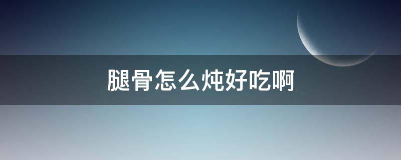 腿骨怎么炖好吃啊 炖腿骨怎么做好吃 简单做法