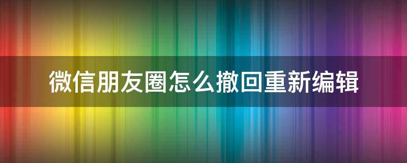 微信朋友圈怎么撤回重新编辑 微信朋友圈删除可以重新编辑吗