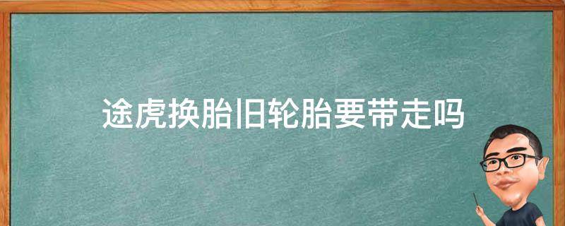 途虎换胎旧轮胎要带走吗（途虎养车换轮胎旧轮胎可以拿走吗）