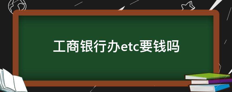 工商银行办etc要钱吗（现在工商银行办etc要钱吗）