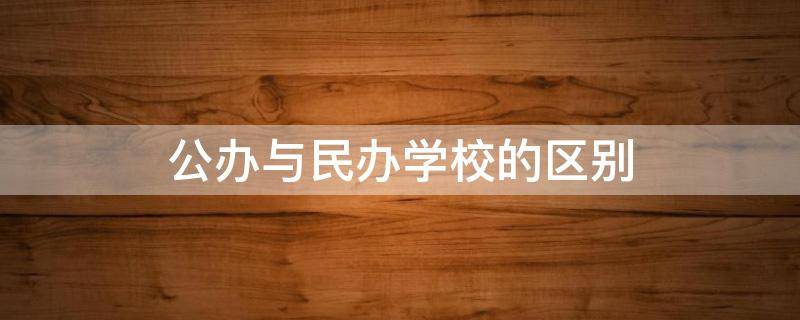 公办与民办学校的区别（公办和民办学校有什么区别吗?）