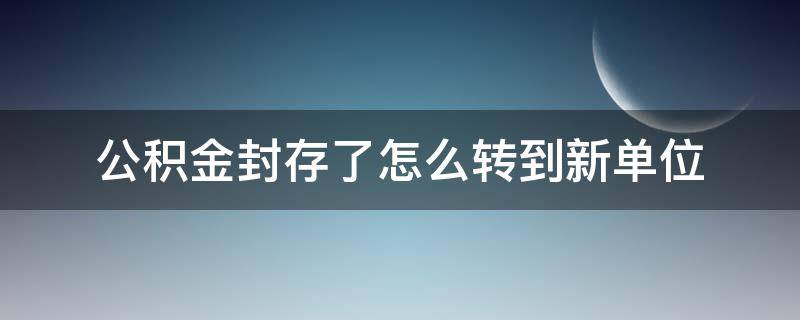 公积金封存了怎么转到新单位（公积金封存了怎么转到新单位缴纳后怎么还是封存）