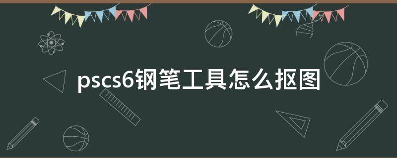 pscs6钢笔工具怎么抠图（pscs6怎么用钢笔抠图）