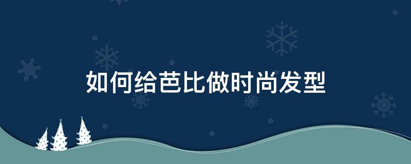 如何给芭比做时尚发型 怎样给芭比娃娃做好看的发型