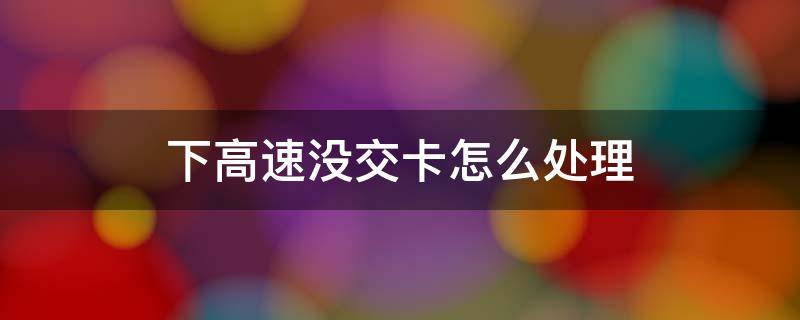 下高速没交卡怎么处理 下高速没交卡怎么处理又上高速换卡了