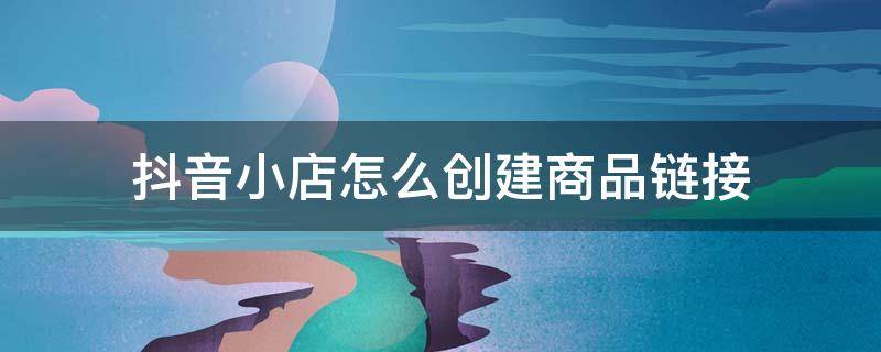 抖音小店怎么创建商品链接 抖音店如何添加自己抖音店商品链接