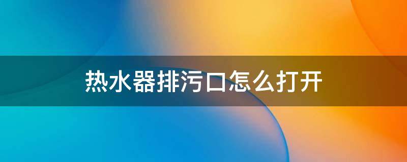 热水器排污口怎么打开 热水器排污口怎么打开清洁