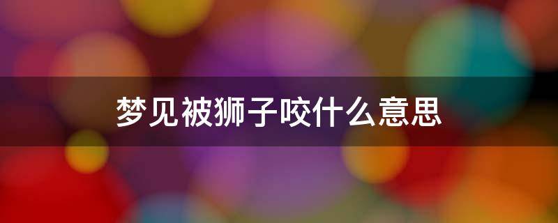 梦见被狮子咬什么意思 梦见被狮子咬到