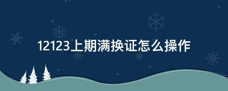 12123上期满换证怎么操作（12123上期满换证怎么操作,体检没通过怎么办）